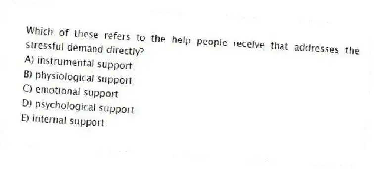 Which of these refers to the help people receive that addresses the stressful demand directly?
A) instrumental support
B) physiological support
C) emotional support
D) psychological support
E) internal support