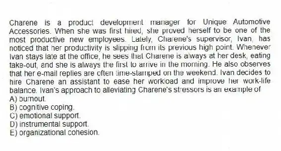 Charene is a product development manager for Unique Automotive Accessories. When she was first hired, she proved herself to be one of the most productive new employees. Lately, Charene's supervisor, Ivan, has noticed that her productivity is slipping from its previous high point. Whenever Ivan stays late at the office, he sees that Charene is always at her desk, eating take-out, and she is always the first to arrive in the morning. He also observes that her e-mail replies are often time-stamped on the weekend. Ivan decides to hire Charene an assistant to ease her workload and improve her work-life balance. Ivan's approach to alleviating Charene's stressors is an example of
A) burnout.
B) cognitive coping.
C) emotional support.
D) instrumental support.
E) organizational cohesion.