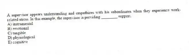 A supervisor appears understanding and empathizes with his subordinates when they experience work-related stress. In this example, the supervisor is providing ________ support.
A) instrumental
B) emotional
C) tangible
D) physiological
E) cognitive