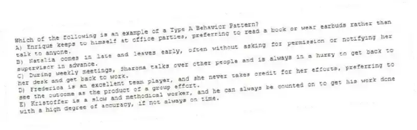 Which of the following is an example of a Type A Behavior Pattern?
A) Enrique keeps to himself at office parties, preferring to read a book or wear earbuds rather than talk to anyone.
B) Natalia comes in late and leaves early, often without asking for permission or notifying her supervisor in advance.
C) During weekly meetings, Sharona talks over other people and is always in a hurry to get back to her desk and get back to work.
D) Frederica is an excellent team player, and she never takes credit for her efforts, preferring to see the outcome as the product of a group effort.
E) Kristoffer is a slow and methodical worker, and he can always be counted on to get his work done with a high degree of accuracy, if not always on time.