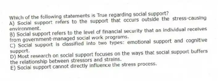 Which of the following statements is True regarding social support?
A) Social support refers to the support that occurs outside the stress-causing environment.
B) Social support refers to the level of financial security that an individual receives from government-managed social work programs.
C) Social support is classified into two types: emotional support and cognitive support.
D) Most research on social support focuses on the ways that social support buffers the relationship between stressors and strains.
E) Social support cannot directly influence the stress process.