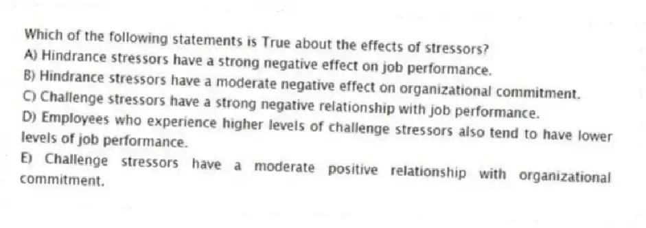 Which of the following statements is True about the effects of stressors?
A) Hindrance stressors have a strong negative effect on job performance.
B) Hindrance stressors have a moderate negative effect on organizational commitment.
C) Challenge stressors have a strong negative relationship with job performance.
D) Employees who experience higher levels of challenge stressors also tend to have lower levels of job performance.
E) Challenge stressors have a moderate positive relationship with organizational commitment.