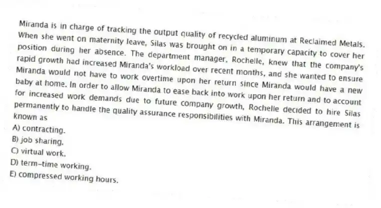 Miranda is in charge of tracking the output quality of recycled aluminum at Reclaimed Metals. When she went on maternity leave, Silas was brought on in a temporary capacity to cover her position during her absence. The department manager, Rochelle, knew that the company's rapid growth had increased Miranda's workload over recent months, and she wanted to ensure Miranda would not have to work overtime upon her return since Miranda would have a new baby at home. In order to allow Miranda to ease back into work upon her return and to account for increased work demands due to future company growth, Rochelle decided to hire Silas permanently to handle the quality assurance responsibilities with Miranda. This arrangement is known as
A) contracting.
B) job sharing.
C) virtual work.
D) term-time working.
E) compressed working hours.