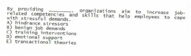 By providing ________, organizations aim to increase job-related competencies and skills that help employees to cope with stressful demands.
A) hindrance stressors
B) benign job demands
C) training interventions
D) emotional support
E) transactional theories