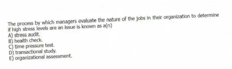 The process by which managers evaluate the nature of the jobs in their organization to determine if high stress levels are an issue is known as a(n)
A) stress audit.
B) health check.
C) time pressure test.
D) transactional study.
E) organizational assessment.