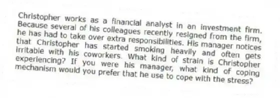 Christopher works as a financial analyst in an investment firm. Because several of his colleagues recently resigned from the firm, he has had to take over extra responsibilities. His manager notices that Christopher has started smoking heavily and often gets irritable with his coworkers. What kind of strain is Christopher experiencing? If you were his manager, what kind of coping mechanism would you prefer that he use to cope with the stress?