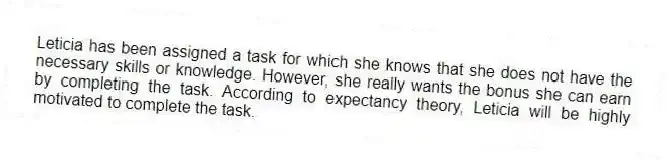 Leticia has been assigned a task for which she knows that she does not have the necessary skills or knowledge. However, she really wants the bonus she can earn by completing the task. According to expectancy theory, Leticia will be highly motivated to complete the task.