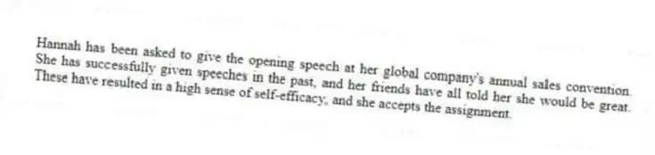 Hannah has been asked to give the opening speech at her global company's annual sales convention. She has successfully given speeches in the past, and her friends have all told her she would be great. These have resulted in a high sense of self-efficacy, and she accepts the assignment.