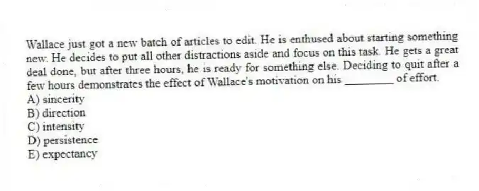 Wallace just got a new batch of articles to edit. He is enthused about starting something new. He decides to put all other distractions aside and focus on this task. He gets a great deal done, but after three hours, he is ready for something else. Deciding to quit after a few hours demonstrates the effect of Wallace's motivation on his ________ of effort.
A) sincerity
B) direction
C) intensity
D) persistence
E) expectancy