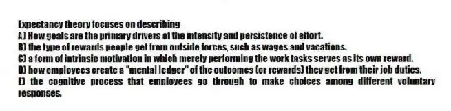 Expectancy theory focuses on describing
A) How goals are the primary drivers of the intensity and persistence of effort.
B) the type of rewards people get from outside forces, such as wages and vacations.
C) a form of intrinsic motivation in which merely performing the work tasks serves as its own reward.
D) how employees create a "mental ledger" of the outcomes (or rewards) they get from their job duties.
E) the cognitive process that employees go through to make choices among different voluntary responses.