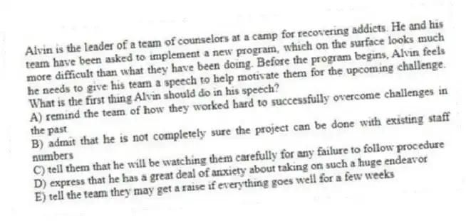 Alvin is the leader of a team of counselors at a camp for recovering addicts. He and his team have been asked to implement a new program, which on the surface looks much more difficult than what they have been doing. Before the program begins, Alvin feels he needs to give his team a speech to help motivate them for the upcoming challenge. What is the first thing Alvin should do in his speech?
A) remind the team of how they worked hard to successfully overcome challenges in the past
B) admit that he is not completely sure the project can be done with existing staff numbers
C) tell them that he will be watching them carefully for any failure to follow procedure
D) express that he has a great deal of anxiety about taking on such a huge endeavor
E) tell the team they may get a raise if everything goes well for a few weeks