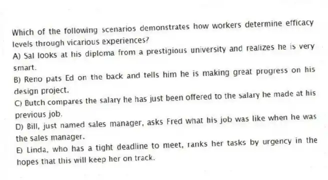 Which of the following scenarios demonstrates how workers determine efficacy levels through vicarious experiences?
A) Sal looks at his diploma from a prestigious university and realizes he is very smart.
B) Reno pats Ed on the back and tells him he is making great progress on his design project.
C) Butch compares the salary he has just been offered to the salary he made at his previous job.
D) Bill, just named sales manager, asks Fred what his job was like when he was the sales manager.
E) Linda, who has a tight deadline to meet, ranks her tasks by urgency in the hopes that this will keep her on track.
