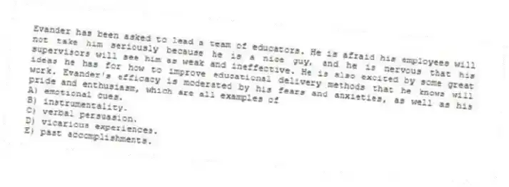 Evander has been asked to lead a team of educators. He is afraid his employees will not take him seriously because he is a nice guy, and he is nervous that his supervisors will see him as weak and ineffective. He is also excited by some great ideas he has for how to improve educational delivery methods that he knows will work. Evander's efficacy is moderated by his fears and anxieties, as well as his pride and enthusiasm, which are all examples of
A) emotional cues.
B) instrumentality.
C) verbal persuasion.
D) vicarious experiences.
E) past accomplishments.