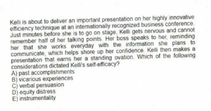 Kelli is about to deliver an important presentation on her highly innovative efficiency technique at an internationally recognized business conference. Just minutes before she is to go on stage, Kelli gets nervous and cannot remember half of her talking points. Her boss speaks to her, reminding her that she works everyday with the information she plans to communicate, which helps shore up her confidence. Kelli then makes a presentation that earns her a standing ovation. Which of the following considerations dictated Kelli's self-efficacy?
A) past accomplishments
B) vicarious experiences
C) verbal persuasion
D) equity distress
E) instrumentality