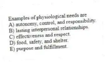 Examples of physiological needs are
A) autonomy, control, and responsibility.
B) lasting interpersonal relationships.
C) effectiveness and respect.
D) food, safety, and shelter.
E) purpose and fulfillment.