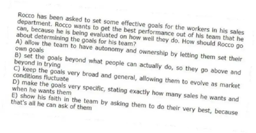 Rocco has been asked to set some effective goals for the workers in his sales department. Rocco wants to get the best performance out of his team that he can, because he is being evaluated on how well they do. How should Rocco go about determining the goals for his team?
A) allow the team to have autonomy and ownership by letting them set their own goals
B) set the goals beyond what people can actually do, so they go above and beyond in trying
C) keep the goals very broad and general, allowing them to evolve as market conditions fluctuate
D) make the goals very specific, stating exactly how many sales he wants and when he wants them
E) show his faith in the team by asking them to do their very best, because that's all he can ask of them