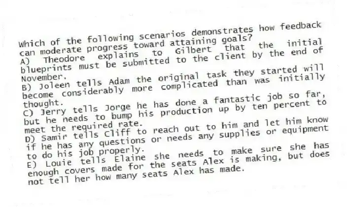 Which of the following scenarios demonstrates how feedback can moderate progress toward attaining goals?
A) Theodore explains to Gilbert that the initial blueprints must be submitted to the client by the end of November.
B) Joleen tells Adam the original task they started will become considerably more complicated than was initially thought.
C) Jerry tells Jorge he has done a fantastic job so far, but he needs to bump his production up by ten percent to meet the required rate.
D) Samir tells Cliff to reach out to him and let him know if he has any questions or needs any supplies or equipment to do his job properly.
E) Louie tells Elaine she needs to make sure she has enough covers made for the seats Alex is making, but does not tell her how many seats Alex has made.