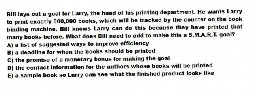 Bill lays out a goal for Larry, the head of his printing department. He wants Larry to print exactly 500,000 books, which will be tracked by the counter on the book binding machine. Bill knows Larry can do this because they have printed that many books before. What does Bill need to add to make this a S.M.A.R.T. goal?
A) a list of suggested ways to improve efficiency
B) a deadline for when the books should be printed
C) the promise of a monetary bonus for making the goal
D) the contact information for the authors whose books will be printed
E) a sample book so Larry can see what the finished product looks like