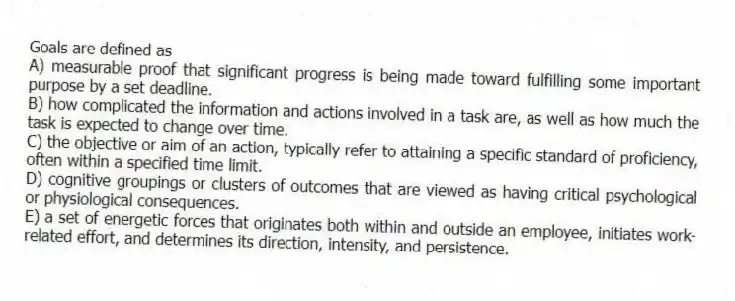 Goals are defined as
A) measurable proof that significant progress is being made toward fulfilling some important purpose by a set deadline.
B) how complicated the information and actions involved in a task are, as well as how much the task is expected to change over time.
C) the objective or aim of an action, typically refer to attaining a specific standard of proficiency, often within a specified time limit.
D) cognitive groupings or clusters of outcomes that are viewed as having critical psychological or physiological consequences.
E) a set of energetic forces that originates both within and outside an employee, initiates work-related effort, and determines its direction, intensity, and persistence.