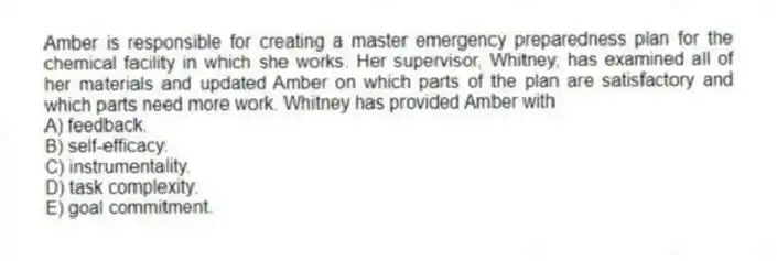 Amber is responsible for creating a master emergency preparedness plan for the chemical facility in which she works. Her supervisor, Whitney, has examined all of her materials and updated Amber on which parts of the plan are satisfactory and which parts need more work. Whitney has provided Amber with
A) feedback.
B) self-efficacy.
C) instrumentality.
D) task complexity.
E) goal commitment.