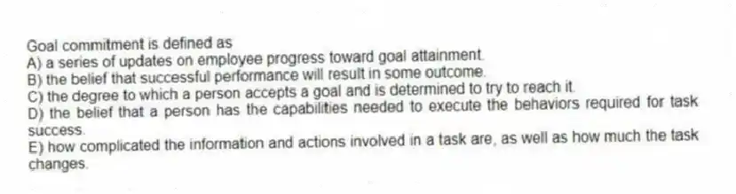 Goal commitment is defined as
A) a series of updates on employee progress toward goal attainment.
B) the belief that successful performance will result in some outcome.
C) the degree to which a person accepts a goal and is determined to try to reach it.
D) the belief that a person has the capabilities needed to execute the behaviors required for task success.
E) how complicated the information and actions involved in a task are, as well as how much the task changes.