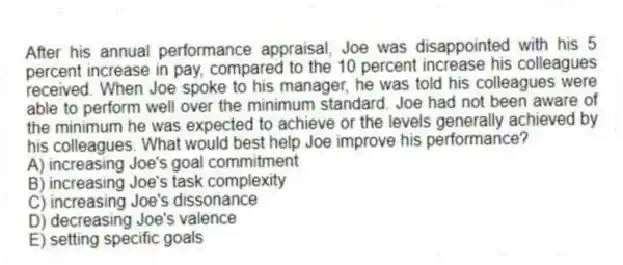 After his annual performance appraisal, Joe was disappointed with his 5 percent increase in pay, compared to the 10 percent increase his colleagues received. When Joe spoke to his manager, he was told his colleagues were able to perform well over the minimum standard. Joe had not been aware of the minimum he was expected to achieve or the levels generally achieved by his colleagues. What would best help Joe improve his performance?
A) increasing Joe's goal commitment
B) increasing Joe's task complexity
C) increasing Joe's dissonance
D) decreasing Joe's valence
E) setting specific goals