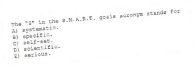 The "S" in the S.M.A.R.T. goals acronym stands for
A) systematic.
B) specific.
C) self-set.
D) scientific.
E) serious.