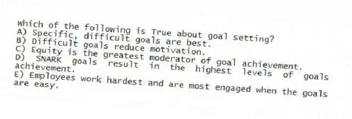 Which of the following is True about goal setting?
A) Specific, difficult goals are best.
B) Difficult goals reduce motivation.
C) Equity is the greatest moderator of goal achievement.
D) SNARK goals result in the highest levels of goals achievement.
E) Employees work hardest and are most engaged when the goals are easy.