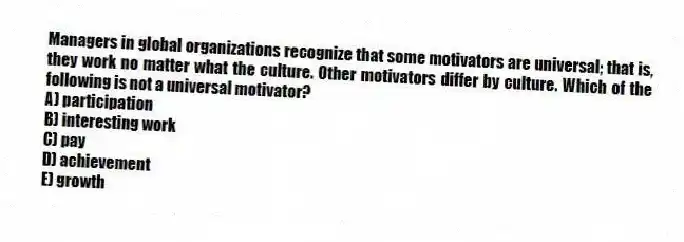 Managers in global organizations recognize that some motivators are universal; that is, they work no matter what the culture. Other motivators differ by culture. Which of the following is not a universal motivator?
A) participation
B) interesting work
C) pay
D) achievement
E) growth