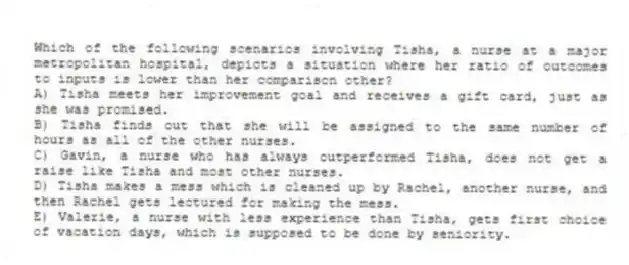 Which of the following scenarios involving Tisha, a nurse at a major metropolitan hospital, depicts a situation where her ratio of outcomes to inputs is lower than her comparison other?
A) Tisha meets her improvement goal and receives a gift card, just as she was promised.
B) Tisha finds out that she will be assigned to the same number of hours as all of the other nurses.
C) Gavin, a nurse who has always outperformed Tisha, does not get a raise like Tisha and most other nurses.
D) Tisha makes a mess which is cleaned up by Rachel, another nurse, and then Rachel gets lectured for making the mess.
E) Valerie, a nurse with less experience than Tisha, gets first choice of vacation days, which is supposed to be done by seniority.