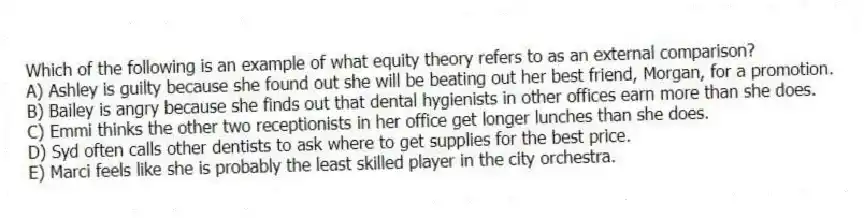 Which of the following is an example of what equity theory refers to as an external comparison?
A) Ashley is guilty because she found out she will be beating out her best friend, Morgan, for a promotion.
B) Bailey is angry because she finds out that dental hygienists in other offices earn more than she does.
C) Emmi thinks the other two receptionists in her office get longer lunches than she does.
D) Syd often calls other dentists to ask where to get supplies for the best price.
E) Marci feels like she is probably the least skilled player in the city orchestra.