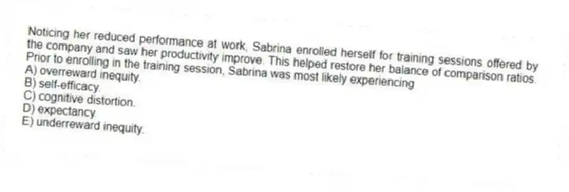 Noticing her reduced performance at work, Sabrina enrolled herself for training sessions offered by the company and saw her productivity improve. This helped restore her balance of comparison ratios. Prior to enrolling in the training session, Sabrina was most likely experiencing
A) overreward inequity.
B) self-efficacy.
C) cognitive distortion.
D) expectancy.
E) underreward inequity.
