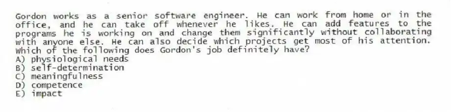 Gordon works as a senior software engineer. He can work from home or in the office, and he can take off whenever he likes. He can add features to the programs he is working on and change them significantly without collaborating with anyone else. He can also decide which projects get most of his attention. Which of the following does Gordon's job definitely have?
A) physiological needs
B) self-determination
C) meaningfulness
D) competence
E) impact