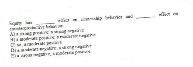 Equity has ________ effect on citizenship behavior and ________ effect on counterproductive behavior.
A) a strong positive; a strong negative
B) a moderate positive; a moderate negative
C) no; a moderate positive
D) a moderate negative; a strong negative
E) a strong negative; a moderate positive