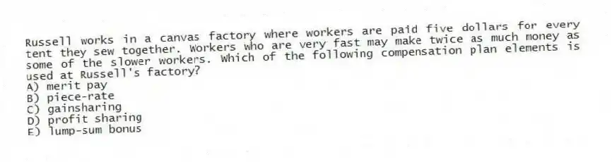Russell works in a canvas factory where workers are paid five dollars for every tent they sew together. Workers who are very fast may make twice as much money as some of the slower workers. Which of the following compensation plan elements is used at Russell's factory?
A) merit pay
B) piece-rate
C) gainsharing
D) profit sharing
E) lump-sum bonus