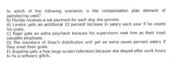 In which of the following scenarios is the compensation plan element of gainsharing used?
A) Florida receives a set payment for each dog she grooms.
B) Landon gets an additional 10 percent increase in salary each year if he meets his goals.
C) Nigel gets an extra paycheck because his supervisors rank him as their most valuable employee.
D) The members of Shae's distribution unit get an extra seven percent salary if they meet their goals.
E) Angelina gets a free large screen television because she stayed after work hours to fix a software glitch.
