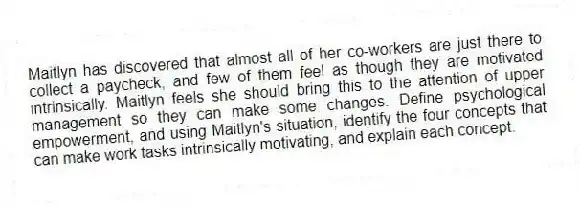 Maitlyn has discovered that almost all of her co-workers are just there to collect a paycheck, and few of them feel as though they are motivated intrinsically. Maitlyn feels she should bring this to the attention of upper management so they can make some changes. Define psychological empowerment, and using Maitlyn's situation, identify the four concepts that can make work tasks intrinsically motivating, and explain each concept.