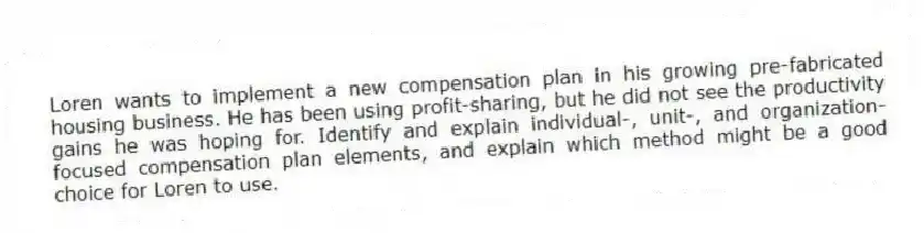 Loren wants to implement a new compensation plan in his growing pre-fabricated housing business. He has been using profit-sharing, but he did not see the productivity gains he was hoping for. Identify and explain individual-, unit-, and organization-focused compensation plan elements, and explain which method might be a good choice for Loren to use.