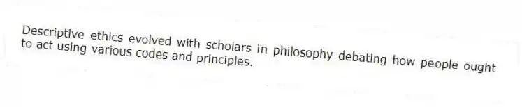 Descriptive ethics evolved with scholars in philosophy debating how people ought to act using various codes and principles.
