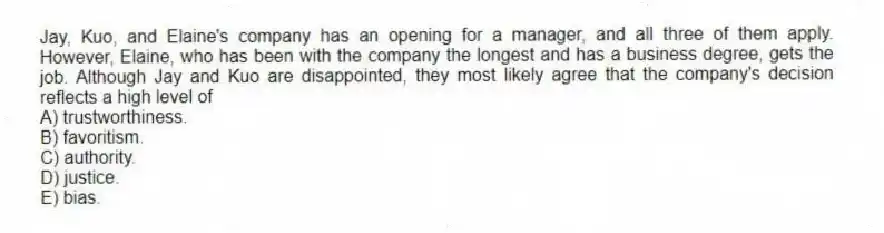 Jay, Kuo, and Elaine's company has an opening for a manager, and all three of them apply. However, Elaine, who has been with the company the longest and has a business degree, gets the job. Although Jay and Kuo are disappointed, they most likely agree that the company's decision reflects a high level of
A) trustworthiness.
B) favoritism.
C) authority.
D) justice.
E) bias.