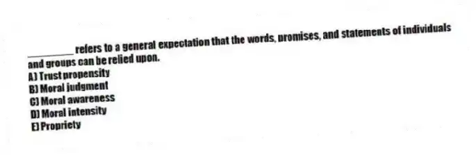 ________ refers to a general expectation that the words, promises, and statements of individuals and groups can be relied upon.
A) Trust propensity
B) Moral judgment
C) Moral awareness
D) Moral intensity
E) Propriety