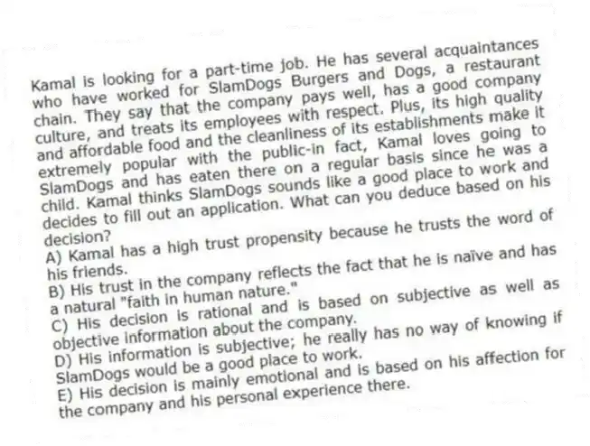 Kamal is looking for a part-time job. He has several acquaintances who have worked for SlamDogs Burgers and Dogs, a restaurant chain. They say that the company pays well, has a good company culture, and treats its employees with respect. Plus, its high quality and affordable food and the cleanliness of its establishments make it extremely popular with the public-in fact, Kamal loves going to SlamDogs and has eaten there on a regular basis since he was a child. Kamal thinks SlamDogs sounds like a good place to work and decides to fill out an application. What can you deduce based on his decision?
A) Kamal has a high trust propensity because he trusts the word of his friends.
B) His trust in the company reflects the fact that he is naïve and has a natural "faith in human nature."
C) His decision is rational and is based on subjective as well as objective information about the company.
D) His information is subjective; he really has no way of knowing if SlamDogs would be a good place to work.
E) His decision is mainly emotional and is based on his affection for the company and his personal experience there.