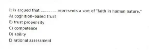 It is argued that ________ represents a sort of "faith in human nature."
A) cognition-based trust
B) trust propensity
C) competence
D) ability
E) rational assessment