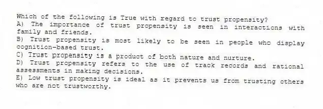Which of the following is True with regard to trust propensity?
A) The importance of trust propensity is seen in interactions with family and friends.
B) Trust propensity is most likely to be seen in people who display cognition-based trust.
C) Trust propensity is a product of both nature and nurture.
D) Trust propensity refers to the use of track records and rational assessments in making decisions.
E) Low trust propensity is ideal as it prevents us from trusting others who are not trustworthy.