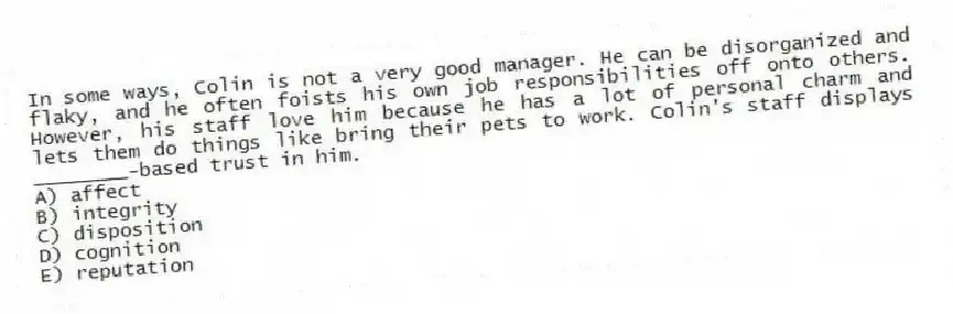 In some ways, Colin is not a very good manager. He can be disorganized and flaky, and he often foists his own job responsibilities off onto others. However, his staff love him because he has a lot of personal charm and lets them do things like bring their pets to work. Colin's staff displays ________-based trust in him.
A) affect
B) integrity
C) disposition
D) cognition
E) reputation