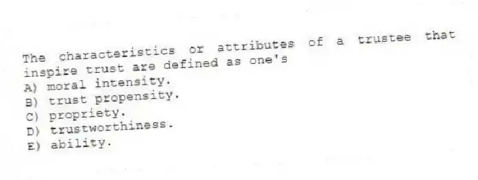 The characteristics or attributes of a trustee that inspire trust are defined as one's
A) moral intensity.
B) trust propensity.
C) propriety.
D) trustworthiness.
E) ability.