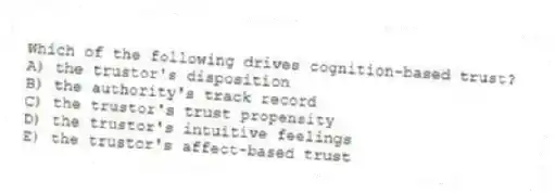 Which of the following drives cognition-based trust?
A) the trustor's disposition
B) the authority's track record
C) the trustor's trust propensity
D) the trustor's intuitive feelings
E) the trustor's affect-based trust