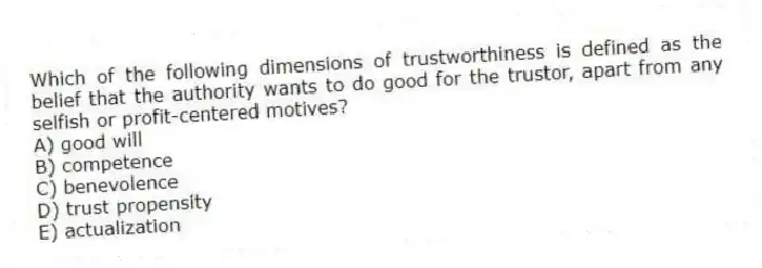 Which of the following dimensions of trustworthiness is defined as the belief that the authority wants to do good for the trustor, apart from any selfish or profit-centered motives?
A) good will
B) competence
C) benevolence
D) trust propensity
E) actualization