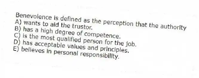 Benevolence is defined as the perception that the authority
A) wants to aid the trustor.
B) has a high degree of competence.
C) is the most qualified person for the job.
D) has acceptable values and principles.
E) believes in personal responsibility.