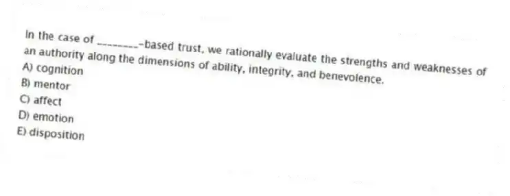 In the case of ________-based trust, we rationally evaluate the strengths and weaknesses of an authority along the dimensions of ability, integrity, and benevolence.
A) cognition
B) mentor
C) affect
D) emotion
E) disposition